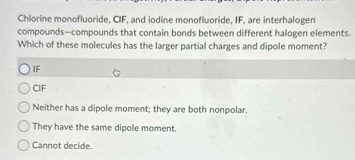 Chlorine monofluoride, CIF, and iodine monofluoride, IF, are interhalogen
compounds-compounds that contain bonds between different halogen elements.
Which of these molecules has the larger partial charges and dipole moment?
OIF
CIF
Neither has a dipole moment; they are both nonpolar.
They have the same dipole moment.
Cannot decide.