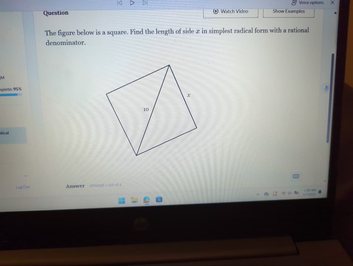 M
mplete: 95%
dical
Log Out
Question
KD DI
Answer Attempt 1 out of 2
10
The figure below is a square. Find the length of side x in simplest radical form with a rational
denominator.
31
Watch Video
X
Show Examples
Voice options
B
944
1:56 AM
3/7/2024
X