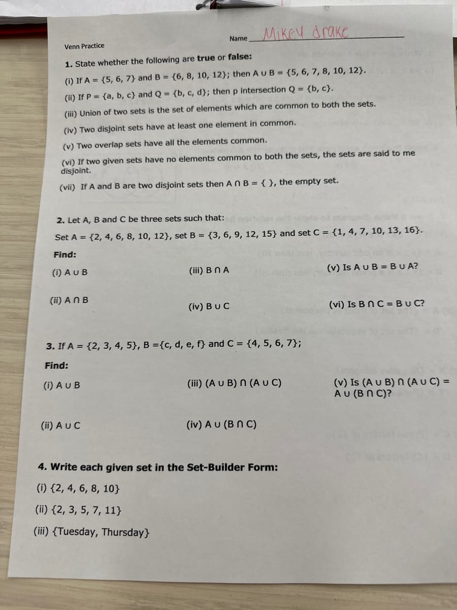 Venn Practice
1. State whether the following are true or false:
(i) If A = {5, 6, 7) and B = {6, 8, 10, 12); then AUB= {5, 6, 7, 8, 10, 12).
(ii) If P = {a, b, c) and Q = {b, c, d}; then p intersection Q = {b, c}.
(iii) Union of two sets is the set of elements which are common to both the sets.
(iv) Two disjoint sets have at least one element in common.
(v) Two overlap sets have all the elements common.
(vi) If two given sets have no elements common to both the sets, the sets are said to me
disjoint.
(vii) If A and B are two disjoint sets then An B = { }, the empty set.
(ii) An B
2. Let A, B and C be three sets such that:
Set A = {2, 4, 6, 8, 10, 12), set B = {3, 6, 9, 12, 15) and set C = {1, 4, 7, 10, 13, 16).
Find:
(i) AU B
Name
(i) AUB
(iii) B NA
(ii) A UC
Mikey drake
(iv) BUC
3. If A = {2, 3, 4, 5}, B ={c, d, e, f} and C = {4, 5, 6, 7};
Find:
(iii) (A U B) n (A U C)
(iv) AU (BNC)
4. Write each given set in the Set-Builder Form:
(i) {2, 4, 6, 8, 10}
(ii) {2, 3, 5, 7, 11}
(iii) (Tuesday, Thursday}
(v) Is A U B = BUA?
(vi) Is B n C = BUC?
(v) Is (A U B) n (AUC) =
AU (BNC)?