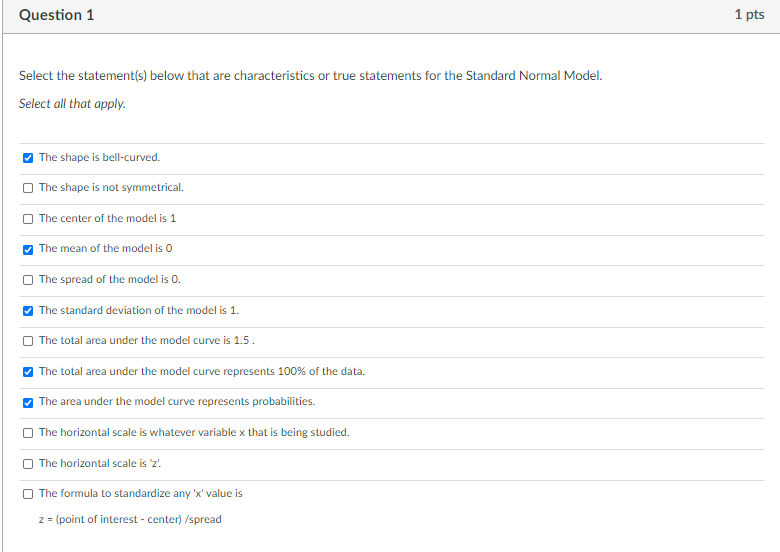 Question 1
1 pts
Select the statement(s) below that are characteristics or true statements for the Standard Normal Model.
Select all that apply.
The shape is bell-curved.
The shape is not symmetrical.
The center of the model is 1
The mean of the model is o
The spread of the model is 0.
| The standard deviation of the model is 1.
The total area under the model curve is 1.5.
The total area under the model curve represents 100% of the data.
The area under the model curve represents probabilities.
The horizontal scale is whatever variable x that is being studied.
The horizontal scale is 'z!
The formula to standardize any 'x' value is
z= (point of interest - center) /spread
