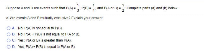 Suppose A and B are events such that P(A) =, P(B) = and P(A or B) =. Complete parts (a) and (b) below.
a. Are events A and B mutually exclusive? Explain your answer.
A. No; P(A) is not equal to P(B).
B. No; P(A) + P(B) is not equal to P(A or B).
C. Yes; P(A or B) is greater than P(A).
D. Yes; P(A) + P(B) is equal to P(A or B).
