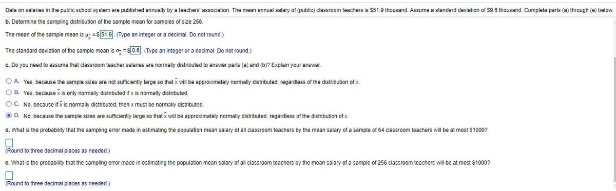 Data on salaries in the public school system are published annually by a teachers' association. The mean annual salary of (public) classroom teachers is $51.9 thousand. Assume a standard deviation of $9.6 thousand. Complete parts (a) through (e) below.
b. Determine the sampling distribution of the sample mean for samples of size 256.
The mean of the sample mean is µ- = $51.9. (Type an integer or a decimal. Do not round.)
The standard deviation of the sample mean is o: = s0.6. (Type an integer or a decimal. Do not round.)
c. Do you need to assume that classroom teacher salaries are normally distributed to answer parts (a) and (b)? Explain your answer.
O A. Yes, because the sample sizes are not sufficiently large so that x will be approximately normally distributed, regardless of the distribution of x.
O B. Yes, because x is only nomally distributed if x is normally distributed.
O C. No. because if x is normally distributed, then x must be normally distributed.
O D. No, because the sample sizes are sufficiently large so that x will be approximately normally distributed, regardless of the distribution of x.
d. What is the probability that the sampling error made in estimating the population mean salary of all classroom teachers by the mean salary of a sample of 64 classroom teachers will be at most $1000?
(Round to three decimal places as needed.)
e. What is the probability that the sampling error made in estimating the population mean salary of all classroom teachers by the mean salary of a sample of 256 classroom teachers will be at most $1000?
(Round to three decimal places as needed.)
