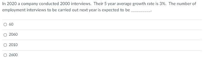 In 2020 a company conducted 2000 interviews. Their 5 year average growth rate is 3%. The number of
employment interviews to be carried out next year is expected to be
60
2060
O 2010
O 2600
