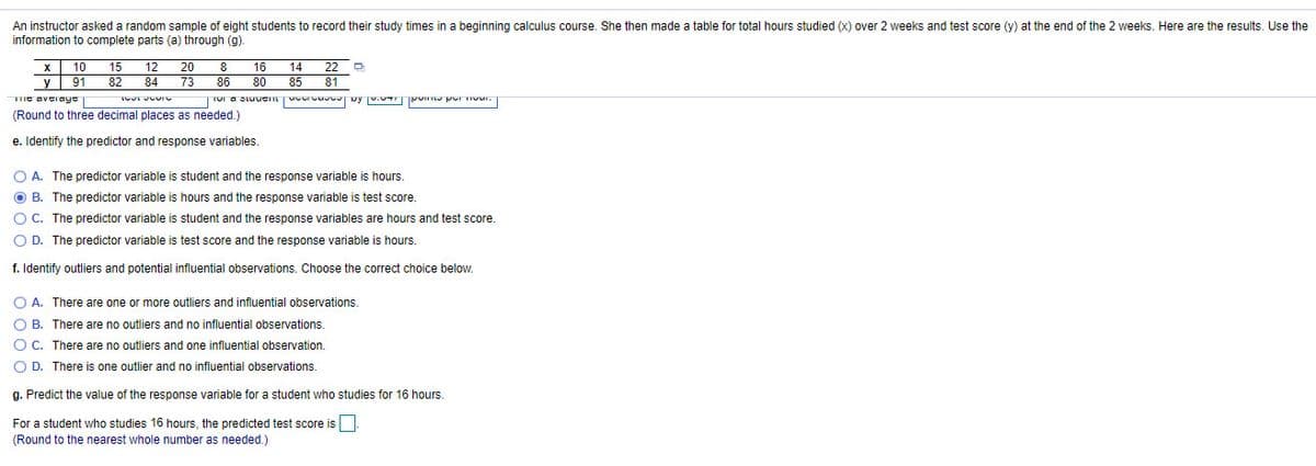 An instructor asked a random sample of eight students to record their study times in a beginning calculus course. She then made a table for total hours studied (x) over 2 weeks and test score (y) at the end of the 2 weeks. Here are the results. Use the
information to complete parts (a) through (g).
х 10
у 91
TIe avGiayc
(Round to three decimal places as needed.)
15
12
20
8
16
14
22
82
84
73
86
80
85
81
e. Identify the predictor and response variables.
O A. The predictor variable is student and the response variable is hours.
O B. The predictor variable is hours and the response variable is test score.
O C. The predictor variable is student and the response variables are hours and test score.
O D. The predictor variable is test score and the response variable is hours.
f. Identify outliers and potential influential observations. Choose the correct choice below.
O A. There are one or more outliers and influential observations.
O B. There are no outliers and no influential observations.
O C. There are no outliers and one influential observation.
O D. There is one outlier and no influential observations.
g. Predict the value of the response variable for a student who studies for 16 hours.
For a student who studies 16 hours, the predicted test score is
(Round to the nearest whole number as needed.)
