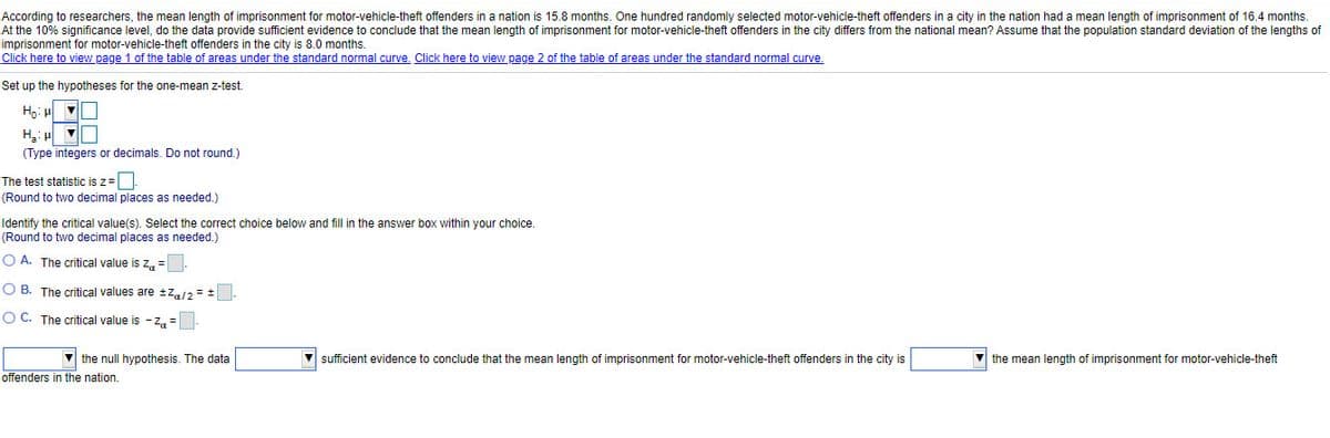 According to researchers, the mean length of imprisonment for motor-vehicle-theft offenders in a nation is 15.8 months. One hundred randomly selected motor-vehicle-theft offenders in a city in the nation had a mean length of imprisonment of 16.4 months.
At the 10% significance level, do the data provide sufficient evidence to conclude that the mean length of imprisonment for motor-vehicle-theft offenders in the city differs from the national mean? Assume that the population standard deviation of the lengths of
imprisonment for motor-vehicle-theft offenders in the city is 8.0 months.
Click here to view page 1 of the table of areas under the standard normal curve, Click here to view page 2 of the table of areas under the standard normal curve.
Set up the hypotheses for the one-mean z-test.
Ho: H
(Type integers or decimals. Do not round.)
The test statistic is z=
(Round to two decimal places as needed.)
Identify the critical value(s). Select the correct choice below and fill in the answer box within your choice.
(Round to two decimal places as needed.)
O A. The critical value is z, =
O B. The critical values are tZ/2 = +
O C. The critical value
-Z. =
the null hypothesis. The data
sufficient evidence to conclude that the mean length of imprisonment for motor-vehicle-theft offenders in the city is
V the mean length of imprisonment for motor-vehicle-theft
offenders in the nation.
