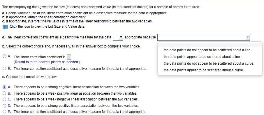 The accompanying data gives the lot size (in acres) and assessed value (in thousands of dollars) for a sample of homes in an area.
a. Decide whether use of the linear correlation coefficient as a descriptive measure for the data is appropriate.
b. If appropriate, obtain the linear correlation coefficient.
c. If appropriate, interpret the value of r in terms of the linear relationship between the two variables.
Click the icon to view the Lot Size and Value data.
a. The linear correlation coefficient as a descriptive measure for the data
appropriate because
b. Select the correct choice and, if necessary, fill in the answer box to complete your choice.
the data points do not appear to be scattered about a line.
O A. The linear correlation coefficient is
the data points appear to be scattered about a line.
(Round to three decimal places as needed.)
the data points do not appear to be scattered about a curve.
O B. The linear correlation coefficient as a descriptive measure for the data is not appropriate.
the data points appear to be scattered about a curve.
c. Choose the correct answer below.
A. There appears to be a strong negative linear association between the two variables.
B. There appears to be a weak positive linear association between the two variables.
C. There appears to be a weak negative linear association between the two variables.
D. There appears to be a strong positive linear association between the two variables.
O E. The linear correlation coefficient as a descriptive measure for the data is not appropriate.
