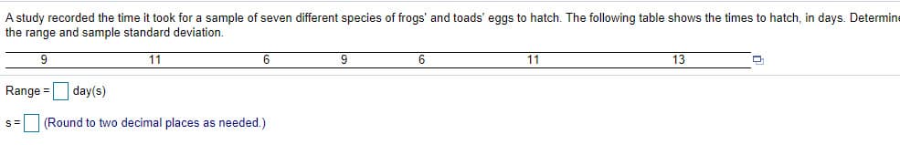 took for a sample of seven different species of frogs' and toads' eggs to hatch. The following table shows the times to hatch, in days. Determine
A study recorded the time
the range and sample standard deviation.
9
11
6
6
11
13
Range = day(s)
S=
(Round to two decimal places as needed.)
