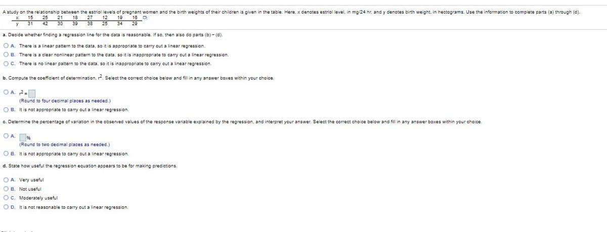 A study on the relationship between the estriol levels of pregnant women and the birth weights of their children is given in the table. Here, x denotes estriol level, in mg/24 hr, and y denotes birth weight, in hectograms. Use the information to complete parts (a) through (d).
15
31
42
25
21
18
27
12
19
16 -
30
38
25
34
29
y
a. Decide whether finding a regression line for the data
reasonable. If so, then also do parts (b) - (d).
O A. There is a linear pattern to the data, so it is appropriate to carry out a linear regression.
O B. There is a clear nonlinear pattern to the data, so it is inappropriate to carry out a linear regression.
O C. There is no linear pattern to the data, so it is inappropriate to carry out a linear regression.
b. Compute the coefficient of determination, . Select the correct choice below and fill in any answer boxes within your choice.
O A. 2=
(Round to four decimal places as needed.)
O B. It is not appropriate to carry out a linear regression.
c. Determine the percentage
variation in the observed values of the response variable explained by the regression, and interpret your answer. Select the correct choice below and fill in any answer boxes within your choice.
O A. se
(Round to two decimal places as needed.)
O B. It is not appropriate to carry out a linear regression.
d. State how useful the regression equation appears to be for making predictions.
O A. Very useful
O B. Not useful
OC. Moderately useful
O D. It is not reasonable
carry out a linear regression.
