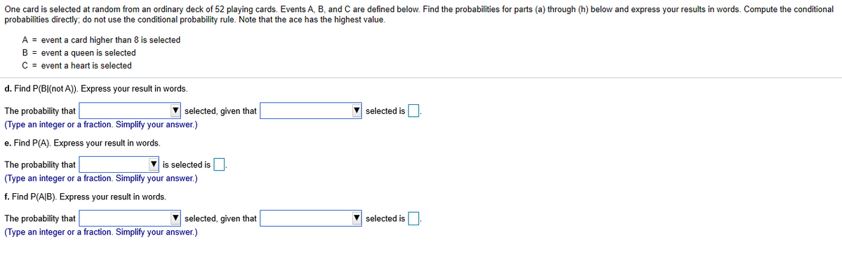 One card is selected at random from an ordinary deck of 52 playing cards. Events A, B, and C are defined below. Find the probabilities for parts (a) through (h) below and express your results in words. Compute the conditional
probabilities directly; do not use the conditional probability rule. Note that the ace has the highest value.
A = event a card higher than 8 is selected
B = event a queen is selected
C = event a heart is selected
d. Find P(BI(not A)). Express your result in words.
The probability that
V selected, given that
V selected is
(Type an integer or a fraction. Simplify your answer.)
e. Find P(A). Express your result in words.
The probability that
v is selected is
(Type an integer or a fraction. Simplify your answer.)
f. Find P(A|B). Express your result in words.
The probability that
V selected, given that
V selected is
(Type an integer or a fraction. Simplify your answer.)
