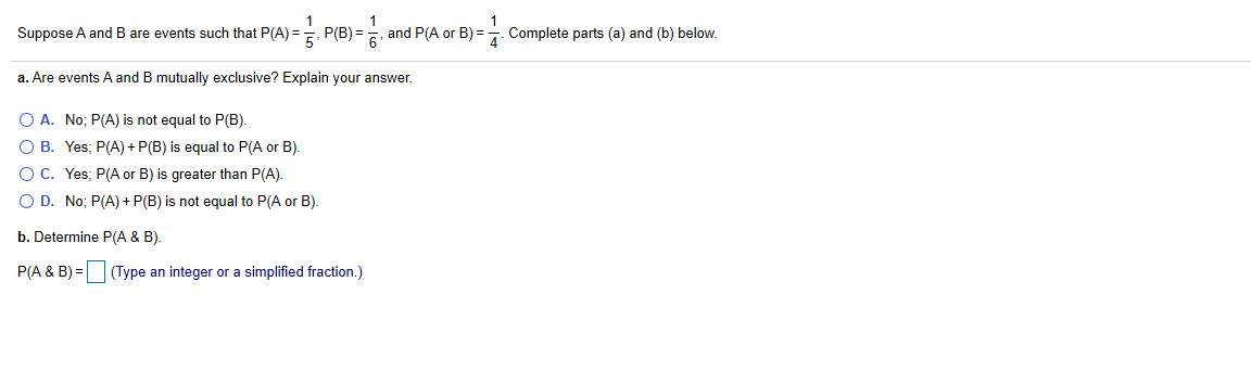 1
Suppose A and B are events such that P(A) = P(B) = s and P(A or B) = Complete parts (a) and (b) below.
5'
a. Are events A and B mutually exclusive? Explain your answer.
O A. No; P(A) is not equal to P(B).
O B. Yes; P(A) + P(B) is equal to P(A or B).
OC. Yes; P(A or B) is greater than P(A).
O D. No; P(A) + P(B) is not equal to P(A or B).
b. Determine P(A & B).
P(A & B) = (Type an integer or a simplified fraction.)
