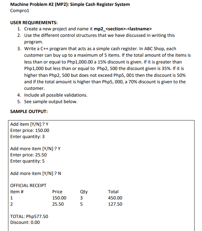 Machine Problem #2 (MP2): Simple Cash Register System
Compro1
USER
REQUIREMENTS:
1. Create a new project and name it mp2_<section>-<lastname>
2. Use the different control structures that we have discussed in writing this
program.
3. Write a C++ program that acts as a simple cash register. In ABC Shop, each
customer can buy up to a maximum of 5 items. If the total amount of the items is
less than or equal to Php1,000.00 a 15% discount is given. If it is greater than
Php1,000 but less than or equal to Php2, 500 the discount given is 35%. If it is
higher than Php2, 500 but does not exceed Php5, 001 then the discount is 50%
and if the total amount is higher than Php5, 000, a 70% discount is given to the
customer.
4. Include all possible validations.
5. See sample output below.
SAMPLE OUTPUT:
Add item [Y/N]:? Y
Enter price: 150.00
Enter quantity: 3
Add more item [Y/N]:? Y
Enter price: 25.50
Enter quantity: 5
Add more item [Y/N]:? N
OFFICIAL RECEIPT
Item #
Price
1
150.00
2
25.50
TOTAL: Php577.50
Discount: 0.00
Qty
3
35
5
Total
450.00
127.50