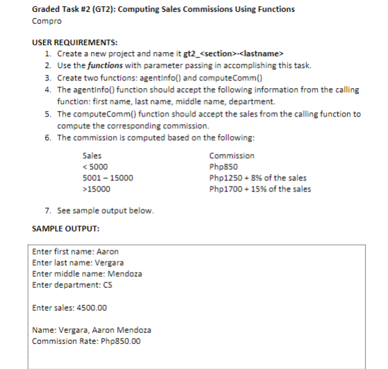 Graded Task #2 (GT2): Computing Sales Commissions Using Functions
Compro
USER REQUIREMENTS:
1. Create a new project and name it gt2_<section>-<lastname>
2. Use the functions with parameter passing in accomplishing this task.
3. Create two functions: agentinfo() and computeComm()
4. The agentInfo() function should accept the following information from the calling
function: first name, last name, middle name, department.
5. The computeComm() function should accept the sales from the calling function to
compute the corresponding commission.
6. The commission is computed based on the following:
Sales
<5000
5001 - 15000
>15000
7. See sample output below.
SAMPLE OUTPUT:
Enter first name: Aaron
Enter last name: Vergara
Enter middle name: Mendoza
Enter department: CS
Enter sales: 4500.00
Name: Vergara, Aaron Mendoza
Commission Rate: Php850.00
Commission
Php850
Php1250 + 8% of the sales
Php1700 + 15% of the sales