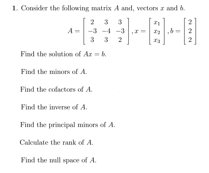 1. Consider the following matrix A and, vectors x and b.
2 3 3
-3 -4
-3
3 3
2
Find the solution of Ax = b.
A
Find the minors of A.
Find the cofactors of A.
Find the inverse of A.
Find the principal minors of A.
Calculate the rank of A.
Find the null space of A.
"
X =
x1
X2
X3
,b
=
2
2
2