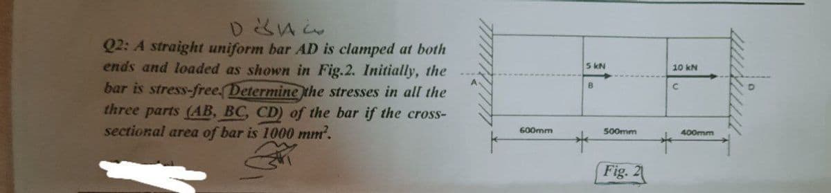 Q2: A straight uniform bar AD is clamped at both
ends and loaded as shown in Fig.2. Initially, the
5 kN
10 kN
bar is stress-free. Determine the stresses in all the
three parts (AB, BC, CD) of the bar if the cross-
sectional area of bar is 1000 mm.
600mm
500mm
400mm
Fig. 2
