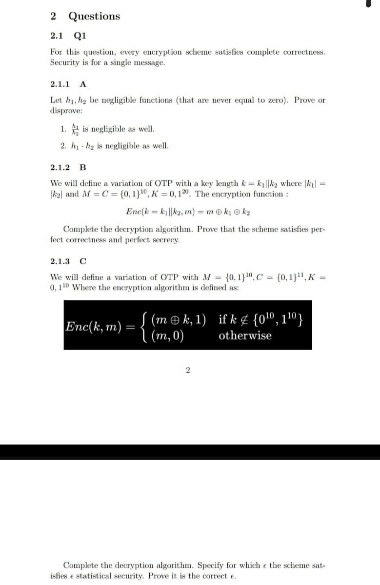 2
Questions
2.1 Q1
For this question, every encryption scheme satisfies complete correctness.
Security is for a single message.
2.1.1
A
Let h1, h2 be negligible functions (that are never equal to zero). Prove or
disprove:
1. 1 is negligible as well.
2. h1 · h2 is negligible as well.
2.1.2 В
We will define a variation of OTP with a key length k = k||k2 where |k1| =
|k2| and M = C = {0,1}10, K = 0, 120. The encryption function :
Enc(k = k1||k2, m) = m k1 e k2
Complete the decryption algorithm. Prove that the scheme satisfies per-
fect correctness and perfect secrecy.
2.1.3
We will define a variation of OTP with M = {0, 1}10, C = {0, 1}1', K =
0,110 Where the encryption algorithm is defined as:
{ (me k, 1)
(т,0)
if k ¢ {0lº, 1º}
Enc(k, m)
otherwise
2
Complete the decryption algorithm. Specify for which e the scheme sat-
isfies e statistical security. Prove it is the correct e.
