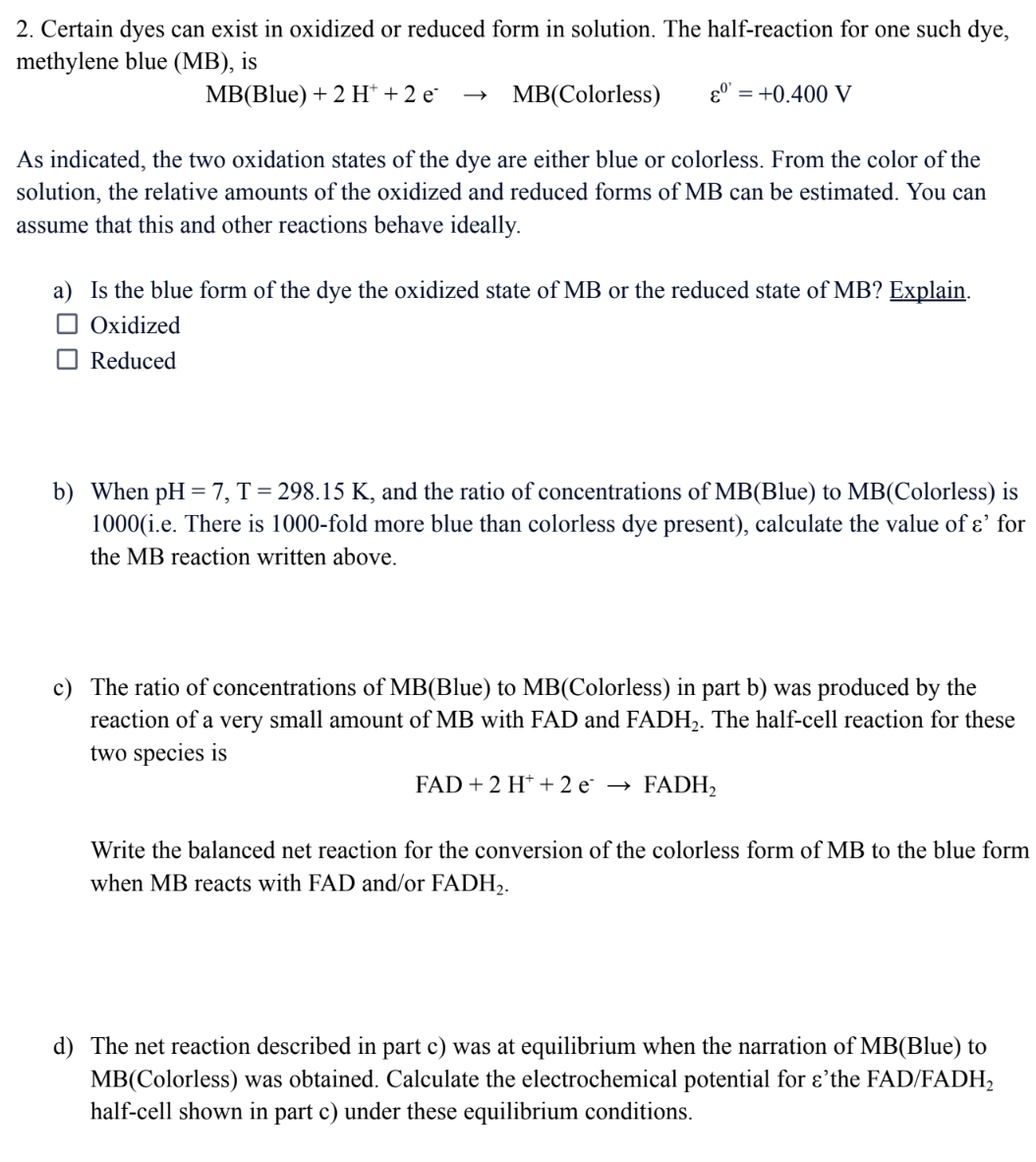 2. Certain dyes can exist in oxidized or reduced form in solution. The half-reaction for one such dye,
methylene blue (MB), is
MB(Blue) + 2 H+ + 2 e
εº = +0.400 V
MB(Colorless)
As indicated, the two oxidation states of the dye are either blue or colorless. From the color of the
solution, the relative amounts of the oxidized and reduced forms of MB can be estimated. You can
assume that this and other reactions behave ideally.
a) Is the blue form of the dye the oxidized state of MB or the reduced state of MB? Explain.
☐ Oxidized
Reduced
b) When pH = 7, T = 298.15 K, and the ratio of concentrations of MB(Blue) to MB(Colorless) is
1000(i.e. There is 1000-fold more blue than colorless dye present), calculate the value of &' for
the MB reaction written above.
c) The ratio of concentrations of MB(Blue) to MB(Colorless) in part b) was produced by the
reaction of a very small amount of MB with FAD and FADH₂. The half-cell reaction for these
two species is
FAD + 2 H+ + 2e → FADH₂
Write the balanced net reaction for the conversion of the colorless form of MB to the blue form
when MB reacts with FAD and/or FADH₂.
d) The net reaction described in part c) was at equilibrium when the narration of MB(Blue) to
MB(Colorless) was obtained. Calculate the electrochemical potential for e'the FAD/FADH₂
half-cell shown in part c) under these equilibrium conditions.