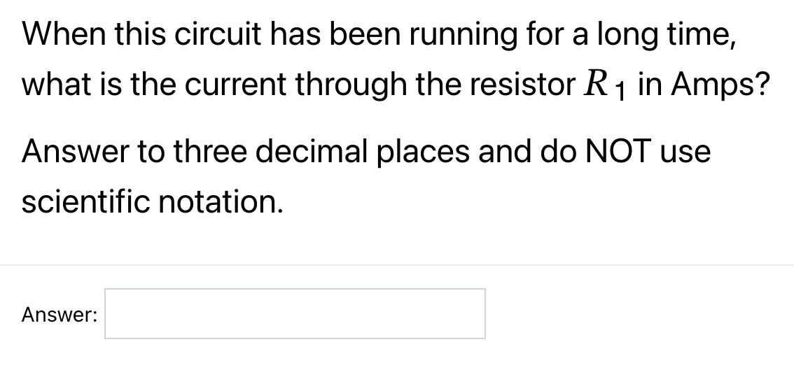 When this circuit has been running for a long time,
what is the current through the resistor R₁ in Amps?
1
Answer to three decimal places and do NOT use
scientific notation.
Answer: