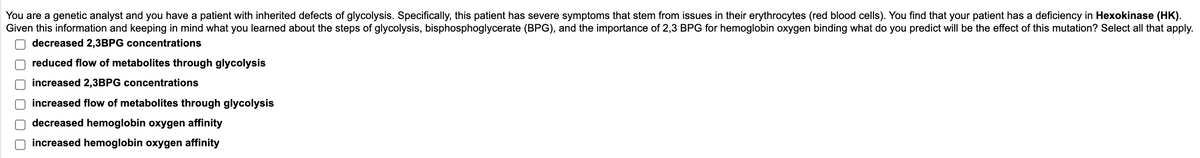 You are a genetic analyst and you have a patient with inherited defects of glycolysis. Specifically, this patient has severe symptoms that stem from issues in their erythrocytes (red blood cells). You find that your patient has a deficiency in Hexokinase (HK).
Given this information and keeping in mind what you learned about the steps of glycolysis, bisphosphoglycerate (BPG), and the importance of 2,3 BPG for hemoglobin oxygen binding what do you predict will be the effect of this mutation? Select all that apply.
decreased 2,3BPG concentrations
reduced flow of metabolites through glycolysis
increased 2,3BPG concentrations
increased flow of metabolites through glycolysis
decreased hemoglobin oxygen affinity
increased hemoglobin oxygen affinity
000000