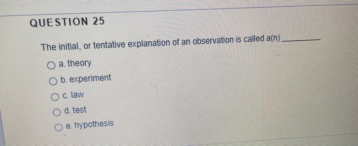 QUESTION 25
The initial, or tentative explanation of an observation is called a(n)
O a. theory
b. experiment
c. law
d. test
e. hypothesis
