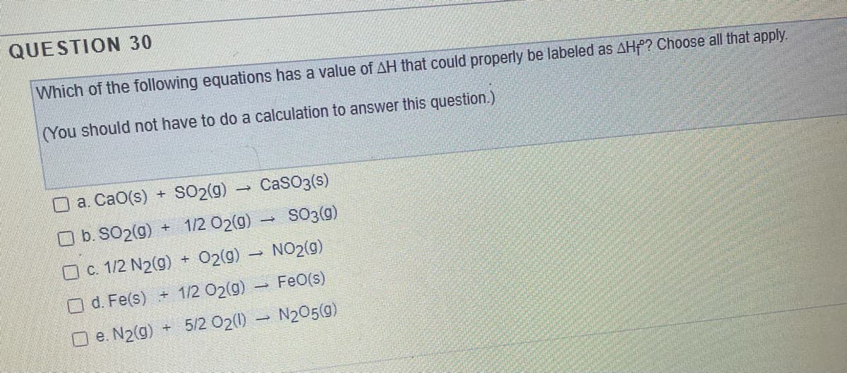 QUESTION 30
Which of the following equations has a value of AH that could properly be labeled as AHf? Choose all that apply.
(You should not have to do a calculation to answer this question.)
a. CaO(s)
SO2(9) - CaSO3(s)
O b. SO2(g)
1/2 02(9)
SO3(9)
O . 1/2 N2(9) + 02(9) NO2(g)
d. Fe(s) + 1/2 02(g)
FeO(s)
O e. N2(g)
5/2 02(0) - N205(9)
