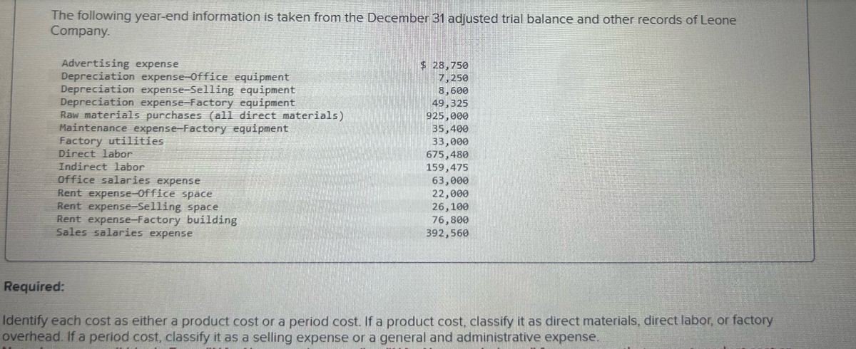 The following year-end information is taken from the December 31 adjusted trial balance and other records of Leone
Company.
Advertising expense
Depreciation expense-Office equipment
Depreciation expense-Selling equipment
Depreciation expense-Factory equipment
Raw materials purchases (all direct materials)
Maintenance expense-Factory equipment
Factory utilities
Direct labor
Indirect labor
Office salaries expense
Rent expense-Office space
Rent expense-Selling space
Rent expense-Factory building
Sales salaries expense
$ 28,750
7,250
8,600
49,325
925,000
35,400
33,000
675,480
159,475
63,000
22,000
26,100
76,800
392,560
Required:
Identify each cost as either a product cost or a period cost. If a product cost, classify it as direct materials, direct labor, or factory
overhead. If a period cost, classify it as a selling expense or a general and administrative expense.