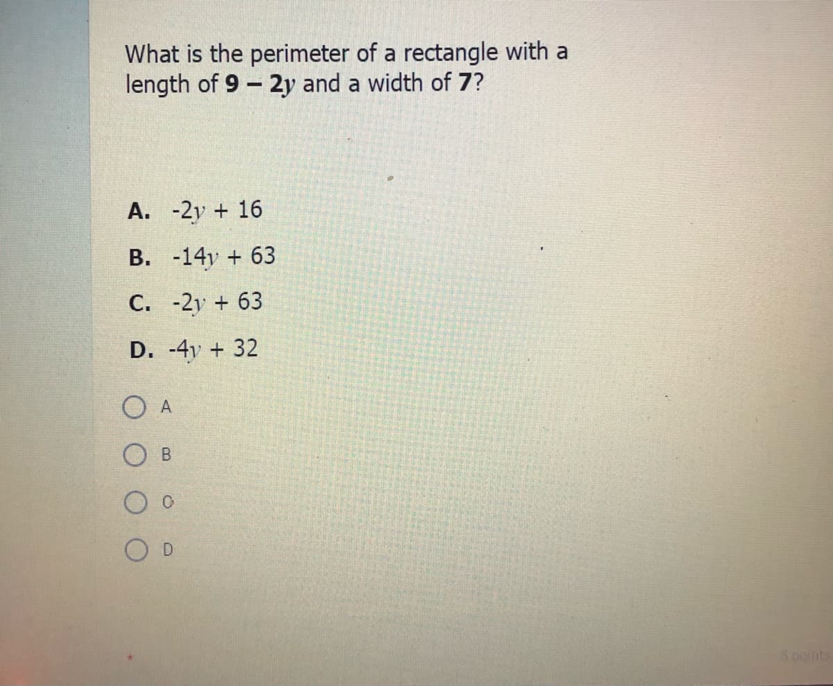 What is the perimeter of a rectangle with a
length of 9 - 2y and a width of 7?
A. -2y + 16
B. -14y + 63
C. -2y + 63
D. -4y + 32
O A
B.
O D
Spoints
