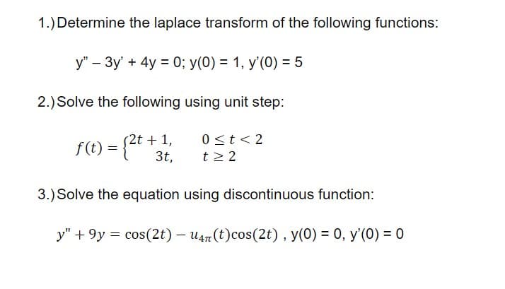 1.) Determine the laplace transform of the following functions:
y" – 3y' + 4y = 0; y(0) = 1, y'(0) = 5
2.) Solve the following using unit step:
(2t + 1,
3t,
0<t< 2
t2 2
3.) Solve the equation using discontinuous function:
y" + 9y = cos(2t) – u4n (t)cos(2t) , y(0) = 0, y'(0) = 0
