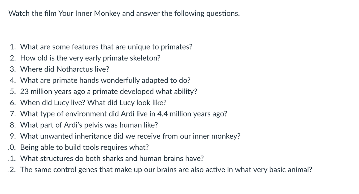 Watch the film Your Inner Monkey and answer the following questions.
1. What are some features that are unique to primates?
2. How old is the very early primate skeleton?
3. Where did Notharctus live?
4. What are primate hands wonderfully adapted to do?
5. 23 million years ago a primate developed what ability?
6. When did Lucy live? What did Lucy look like?
7. What type of environment did Ardi live in 4.4 million years ago?
8. What part of Ardi's pelvis was human like?
9. What unwanted inheritance did we receive from our inner monkey?
.O. Being able to build tools requires what?
.1. What structures do both sharks and human brains have?
2. The same control genes that make up our brains are also active in what very basic animal?