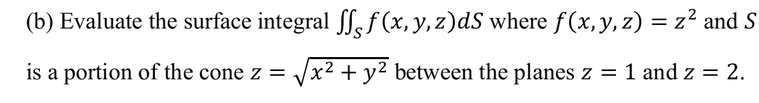 (b) Evaluate the surface integral ƒ (x, y, z)dS where f(x,y, z) = z² and S
is a portion of the cone z =
x² + y² between the planes z =
1 and z = 2.
