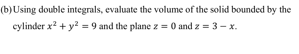 (b)Using double integrals, evaluate the volume of the solid bounded by the
cylinder x? + y² = 9 and the plane z =
O and z
3 – x.
