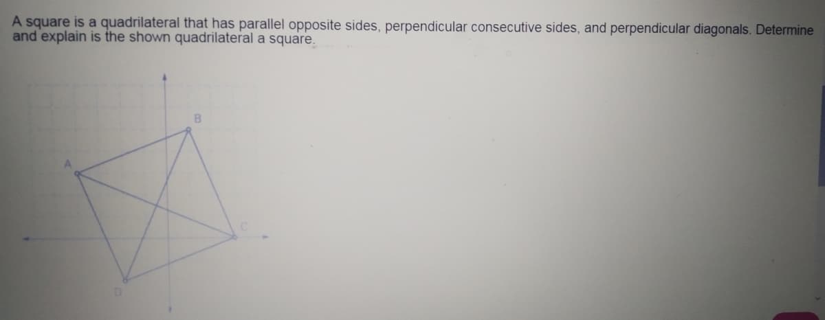 A square is a quadrilateral that has parallel opposite sides, perpendicular consecutive sides, and perpendicular diagonals. Determine
and explain is the shown quadrilateral a square.
B.
