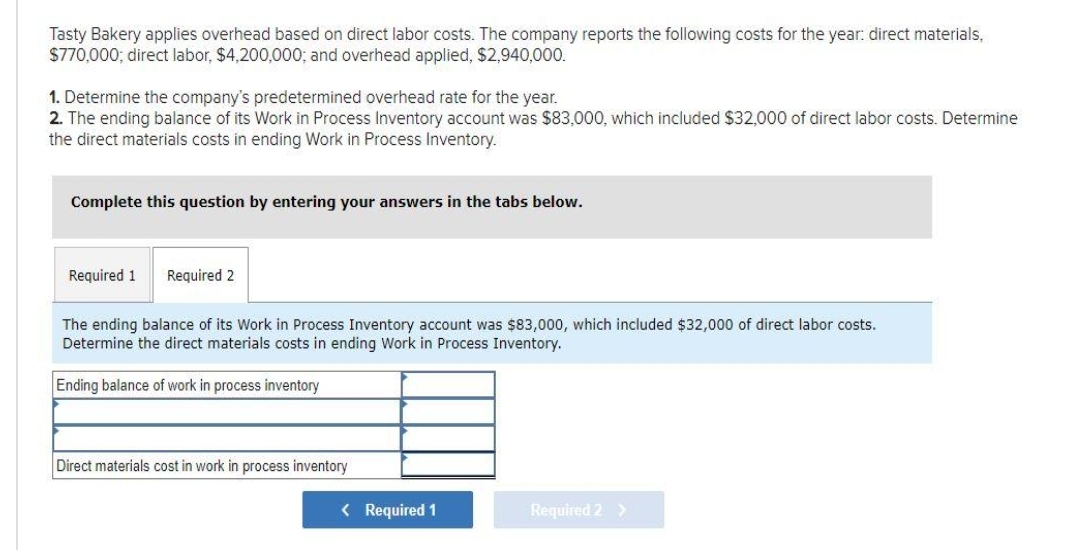 Tasty Bakery applies overhead based on direct labor costs. The company reports the following costs for the year: direct materials,
$770,000; direct labor, $4,200,000; and overhead applied, $2,940,000.
1. Determine the company's predetermined overhead rate for the year.
2. The ending balance of its Work in Process Inventory account was $83,000, which included $32,000 of direct labor costs. Determine
the direct materials costs in ending Work in Process Inventory.
Complete this question by entering your answers in the tabs below.
Required 1
Required 2
The ending balance of its Work in Process Inventory account was $83,000, which included $32,000 of direct labor costs.
Determine the direct materials costs in ending Work in Process Inventory.
Ending balance of work in process inventory
Direct materials cost in work in process inventory
< Required 1
Required 2 >