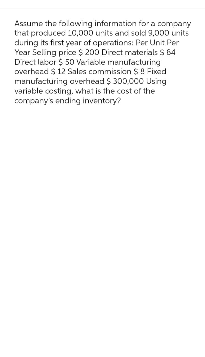 Assume the following information for a company
that produced 10,000 units and sold 9,000 units
during its first year of operations: Per Unit Per
Year Selling price $ 200 Direct materials $ 84
Direct labor $50 Variable manufacturing
overhead $ 12 Sales commission $ 8 Fixed
manufacturing overhead $ 300,000 Using
variable costing, what is the cost of the
company's ending inventory?