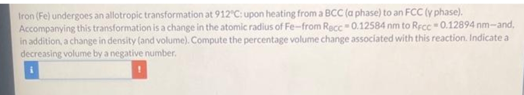 Iron (Fe) undergoes an allotropic transformation at 912°C: upon heating from a BCC (a phase) to an FCC (y phase).
Accompanying this transformation is a change in the atomic radius of Fe-from Recc=0.12584 nm to RFcc0.12894 nm-and,
in addition, a change in density (and volume). Compute the percentage volume change associated with this reaction. Indicate a
decreasing volume by a negative number.