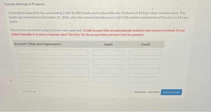 Current Attempt in Progress
Coronado Corporation has outstanding 2,200 $1,000 bonds, each convertible into 70 shares of $10 par value common stock. The
bonds are converted on December 31, 2020, when the unamortized discount is $24,100 and the market price of the stock is $21 per
share.
Record the conversion using the book value approach. (Credit account titles are automatically indented when amount is entered. Do not
indent manually. If no entry is required, select "No Entry" for the account titles and enter O for the amounts)
Account Titles and Explanation
Save for Later
Debit
Credit
Attempts: unlimited Submit Answer