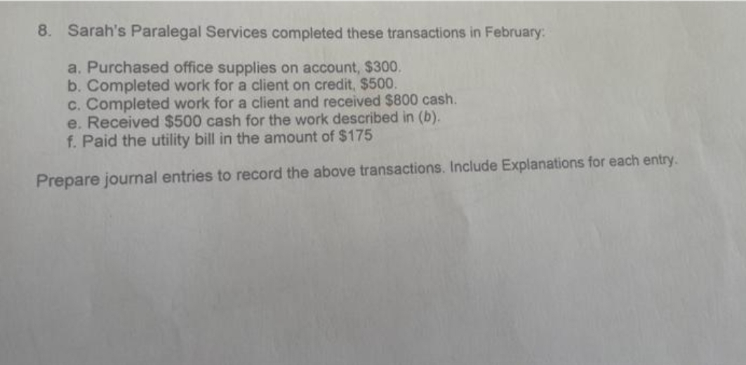 8. Sarah's Paralegal Services completed these transactions in February:
a. Purchased office supplies on account, $300.
b. Completed work for a client on credit, $500.
c. Completed work for a client and received $800 cash.
e. Received $500 cash for the work described in (b).
f. Paid the utility bill in the amount of $175
Prepare journal entries to record the above transactions. Include Explanations for each entry.