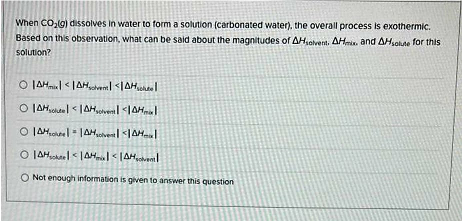 When CO₂(g) dissolves in water to form a solution (carbonated water), the overall process is exothermic.
Based on this observation, what can be said about the magnitudes of AHsolvent, AHmix. and AHsolute for this
solution?
OIAHmix <AHsolvent <AHsolutel
OIAHsolutel<AHsolvent <AHmax|
OIAHoute= |AHsolvent <AHmaxl
OAHsolutel<AHmix <AHsolvent
O Not enough information is given to answer this question
9
K
LA
C