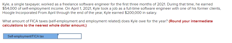 Kyle, a single taxpayer, worked as a freelance software engineer for the first three months of 2021. During that time, he earned
$54,000 of self-employment income. On April 1, 2021, Kyle took a job as a full-time software engineer with one of his former clients,
Hoogle Incorporated From April through the end of the year, Kyle earned $200,000 in salary.
What amount of FICA taxes (self-employment and employment related) does Kyle owe for the year? (Round your intermediate
calculations to the nearest whole dollar amount.)
Self-employment/FICA tax