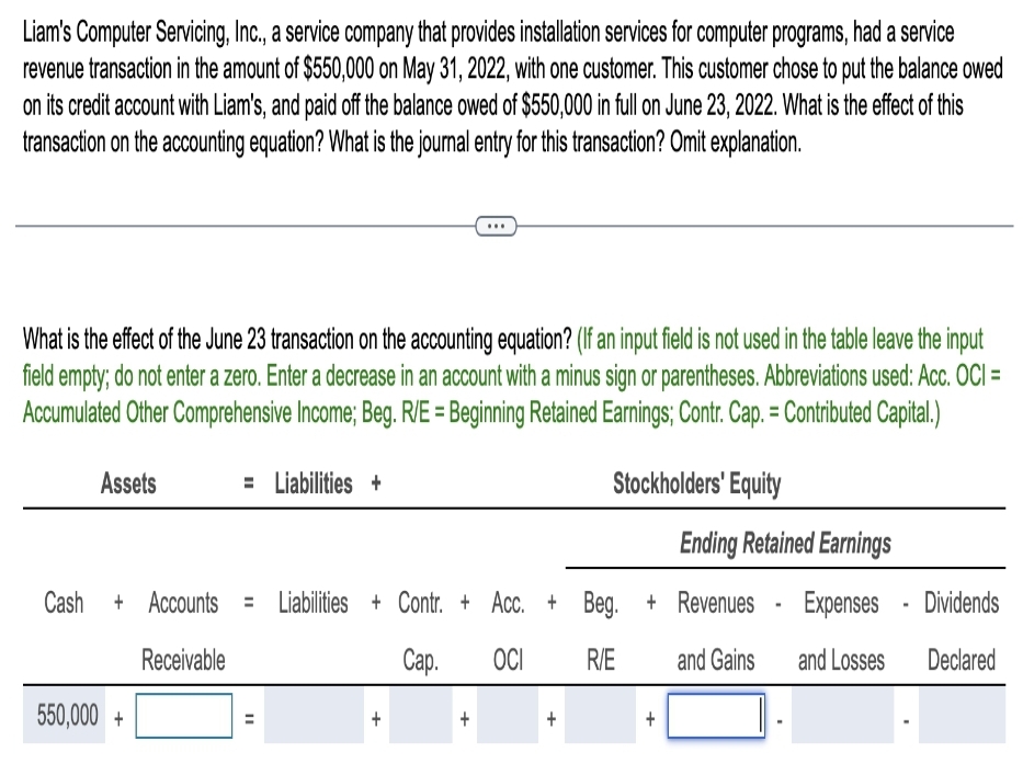 Liam's Computer Servicing, Inc., a service company that provides installation services for computer programs, had a service
revenue transaction in the amount of $550,000 on May 31, 2022, with one customer. This customer chose to put the balance owed
on its credit account with Liam's, and paid off the balance owed of $550,000 in full on June 23, 2022. What is the effect of this
transaction on the accounting equation? What is the journal entry for this transaction? Omit explanation.
What is the effect of the June 23 transaction on the accounting equation? (If an input field is not used in the table leave the input
field empty; do not enter a zero. Enter a decrease in an account with a minus sign or parentheses. Abbreviations used: Acc. OCI =
Accumulated Other Comprehensive Income; Beg. R/E = Beginning Retained Earnings; Contr. Cap. = Contributed Capital.)
Stockholders' Equity
Assets
...
= Liabilities +
550,000+
Cash + Accounts = Liabilities + Contr. + Acc. + Beg.
Receivable
Cap.
OCI
R/E
+
Ending Retained Earnings
+ Revenues Expenses
Dividends
and Gains and Losses Declared
+