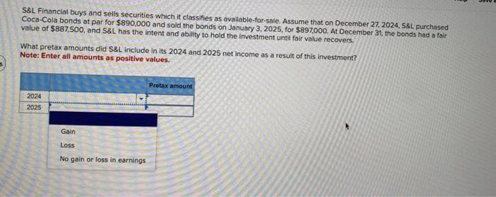 S&L Financial buys and sells securities which it classifies as available-for-sale. Assume that on December 27, 2024, S&L purchased
Coca-Cola bonds at par for $890,000 and sold the bonds on January 3, 2025, for $897,000, At December 31, the bonds had a fair
value of $887,500, and S&L has the intent and ability to hold the investment until fair value recovers.
What pretax amounts did S&L include in its 2024 and 2025 net income as a result of this investment?
Note: Enter all amounts as positive values.
2024
2025
Gain
Loss
No gain or loss in earnings
Protax amount
R