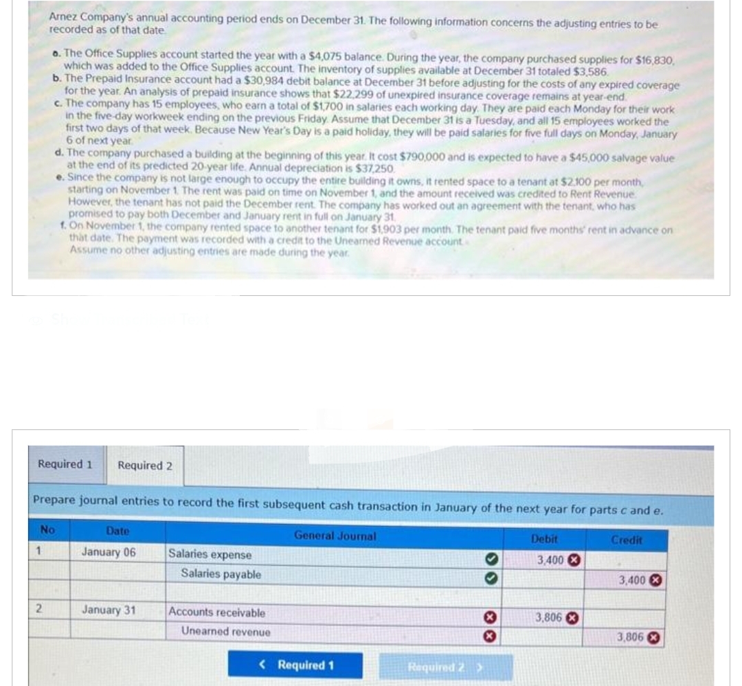 Arnez Company's annual accounting period ends on December 31. The following information concerns the adjusting entries to be
recorded as of that date
o. The Office Supplies account started the year with a $4,075 balance. During the year, the company purchased supplies for $16,830,
which was added to the Office Supplies account. The inventory of supplies available at December 31 totaled $3,586.
b. The Prepaid Insurance account had a $30,984 debit balance at December 31 before adjusting for the costs of any expired coverage
for the year. An analysis of prepaid insurance shows that $22,299 of unexpired insurance coverage remains at year-end.
c. The company has 15 employees, who earn a total of $1,700 in salaries each working day. They are paid each Monday for their work
in the five-day workweek ending on the previous Friday. Assume that December 31 is a Tuesday, and all 15 employees worked the
first two days of that week. Because New Year's Day is a paid holiday, they will be paid salaries for five full days on Monday, January
6 of next year.
1
d. The company purchased a building at the beginning of this year. It cost $790,000 and is expected to have a $45,000 salvage value
at the end of its predicted 20-year life. Annual depreciation is $37,250.
Required 1 Required 2
2
Prepare journal entries to record the first subsequent cash transaction in January of the next year for parts c and e.
No
e. Since the company is not large enough to occupy the entire building it owns, it rented space to a tenant at $2,100 per month,
starting on November 1. The rent was paid on time on November 1, and the amount received was credited to Rent Revenue.
However, the tenant has not paid the December rent. The company has worked out an agreement with the tenant, who has
promised to pay both December and January rent in full on January 31
1. On November 1, the company rented space to another tenant for $1,903 per month. The tenant paid five months' rent in advance on
that date. The payment was recorded with a credit to the Uneamed Revenue account.
Assume no other adjusting entries are made during the year.
Date
January 06
January 31
Salaries expense
Salaries payable
Accounts receivable
Unearned revenue
General Journal
< Required 1
Required 2 >
30
**
Debit
3,400 X
3,806
Credit
3,400 X
3,806