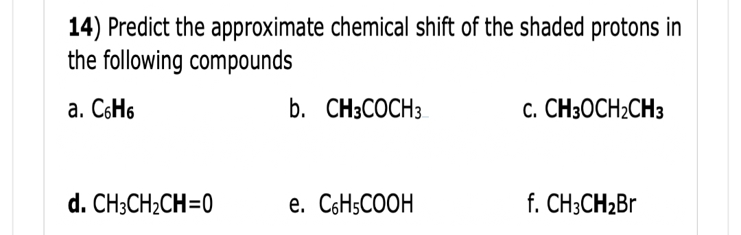 14) Predict the approximate chemical shift of the shaded protons in
the following compounds
a. C6H6
d. CH3CH₂CH=0
b. CH3COCH 3
e. C₂H5COOH
C. CH3OCH₂CH3
f. CH3CH₂Br