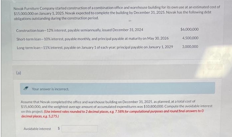 Novak Furniture Company started construction of a combination office and warehouse building for its own use at an estimated cost of
$15,000,000 on January 1, 2025. Novak expected to complete the building by December 31, 2025. Novak has the following debt
obligations outstanding during the construction period.
Construction loan-12% interest, payable semiannually, issued December 31, 2024
Short-term loan-10% interest, payable monthly, and principal payable at maturity on May 30, 2026
Long-term loan-11% interest, payable on January 1 of each year; principal payable on January 1, 2029
(a)
Your answer is incorrect.
$6,000,000
Avoidable interest $
4,500,000
3,000,000
Assume that Novak completed the office and warehouse building on December 31, 2025, as planned, at a total cost of
$15,600,000, and the weighted-average amount of accumulated expenditures was $10,800,000. Compute the avoidable interest
on this project. (Use interest rates rounded to 2 decimal places, e.g. 7.58% for computational purposes and round final answers to O
decimal places, eg. 5,275.)