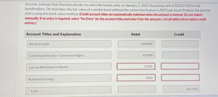 Assume, instead, that Sheridan decides to retire the bonds early, on January 1, 2025, by paying cash of $3,037,500 to the
bondholders. On that date, the fair value of a similar bond without the conversion feature is $870 per bond. Prepare the journal
entry using the book value method. (Credit account titles are automatically indented when the amount is entered. Do not indent
manually. If no entry is required, select "No Entry" for the account titles and enter O for the amounts. List all debit entries before credit
entries.)
Account Titles and Explanation
Bonds Payable
Contributed Surplus Conversion Rights
Loss on Retirement of Bonds
Retained Earnings
Cash
Debit
2390000
625000
12500
5000
Credit
3037500