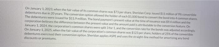 On January 1, 2023, when the fair value of its common shares was $73 per share, Sheridan Corp. issued $11 million of 9% convertible
debentures due in 20 years. The conversion option allowed the holder of each $1.000 bond to convert the bond into 4 common shares.
The debentures were issued for $11.9 million. The bond payment's present value at the time of issuance was $9.4 million and the
corporation believes the difference between the present value and the amount paid is attributable to the conversion feature. On
January 1, 2024, the corporation's common shares were split 3 for 1, and the conversion rate for the bonds was adjusted accordingly.
On January 1, 2025, when the fair value of the corporation's common shares was $123 per share, holders of 25% of the convertible
debentures exercised their conversion option. Sheridan applies ASPE and uses the straight-line method for amortizing any bond
discounts or premiums.