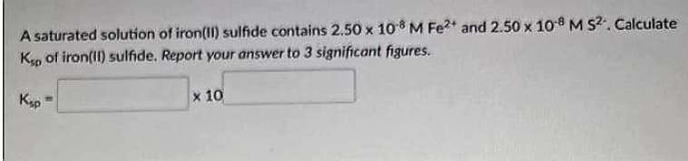 A saturated solution of iron(II) sulfide contains 2.50 x 108 M Fe²+ and 2.50 x 10-8 M S². Calculate
Ksp of iron(II) sulfide. Report your answer to 3 significant figures.
Ksp =
x 10