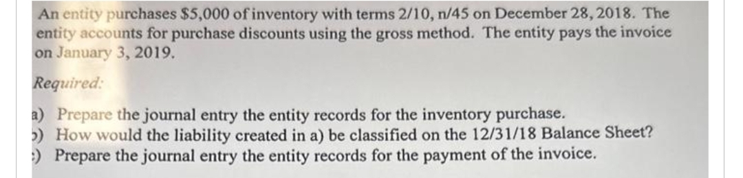 An entity purchases $5,000 of inventory with terms 2/10, n/45 on December 28, 2018. The
entity accounts for purchase discounts using the gross method. The entity pays the invoice
on January 3, 2019.
Required:
a) Prepare the journal entry the entity records for the inventory purchase.
5) How would the liability created in a) be classified on the 12/31/18 Balance Sheet?
:) Prepare the journal entry the entity records for the payment of the invoice.