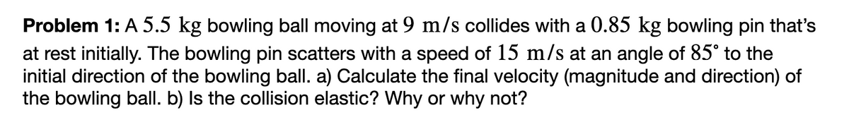 Problem 1: A 5.5 kg bowling ball moving at 9 m/s collides with a 0.85 kg bowling pin that's
at rest initially. The bowling pin scatters with a speed of 15 m/s at an angle of 85° to the
initial direction of the bowling ball. a) Calculate the final velocity (magnitude and direction) of
the bowling ball. b) Is the collision elastic? Why or why not?