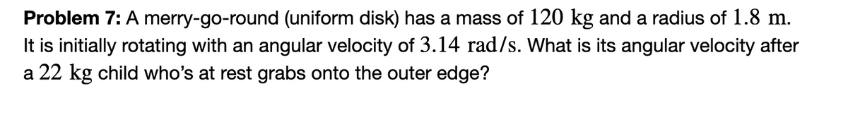 Problem 7: A merry-go-round (uniform disk) has a mass of 120 kg and a radius of 1.8 m.
It is initially rotating with an angular velocity of 3.14 rad/s. What is its angular velocity after
a 22 kg child who's at rest grabs onto the outer edge?