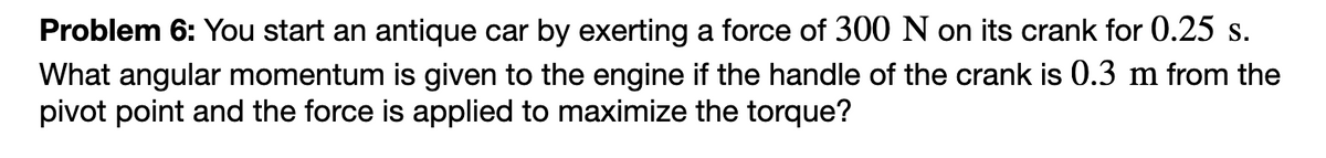 Problem 6: You start an antique car by exerting a force of 300 N on its crank for 0.25 s.
What angular momentum is given to the engine if the handle of the crank is 0.3 m from the
pivot point and the force is applied to maximize the torque?